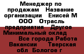 Менеджер по продажам › Название организации ­ Енисей-М, ООО › Отрасль предприятия ­ Другое › Минимальный оклад ­ 100 000 - Все города Работа » Вакансии   . Тверская обл.,Бологое г.